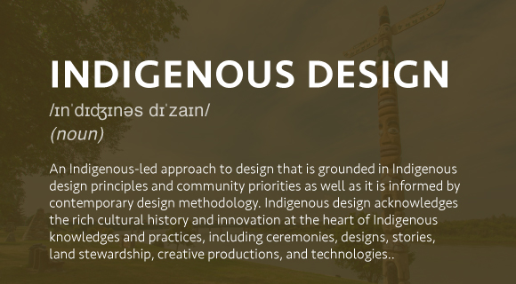 An Indigenous-led approach to design that is grounded in Indigenous design principles and community priorities as well as it is informed by contemporary design methodology. Indigenous design acknowledges the rich cultural history and innovation at the heart of Indigenous knowledges and practices, including ceremonies, designs, stories, land stewardship, creative productions, and technologies.