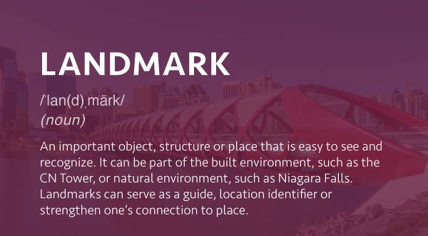 An important object, structure or place that is easy to see and recognize. It can be part of the built environment, such as the CN Tower, or natural environment, such as Niagara Falls. Landmarks can serve as a guide, location identifier or strengthen one’s connection to place.