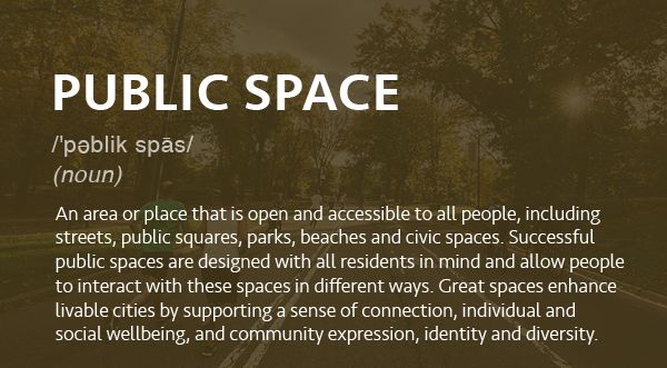 An area or place that is open and accessible to all people, including streets, public squares, parks, beaches and civic spaces. Successful public spaces are designed with all residents in mind and allow people to interact with these spaces in different ways. Great spaces enhance livable cities by supporting a sense of connection, individual and social wellbeing, and community expression, identity and diversity.