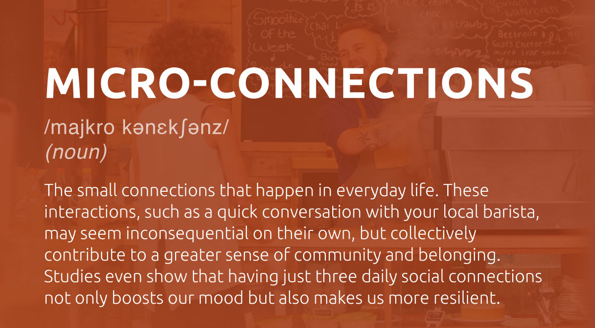 Micro-Connection: The small connections that happen in everyday life. These interactions, such as a quick conversation with your local barista, may seem inconsequential on their own, but collectively contribute to a greater sense of community and belonging. Studies even show that having just three daily social connections not only boosts our mood but also makes us more resilient.